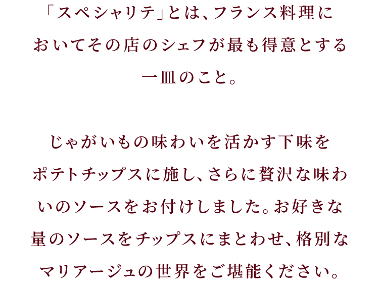 「スペシャリテ」とは、フランス料理においてその店のシェフが最も得意とする一皿のこと。じゃがいもの味わいを活かす下味をポテトチップスに施し、さらに贅沢な味わいのソースをお付けしました。お好きな量のソースをチップスにまとわせ、格別なマリアージュの世界をご堪能ください。