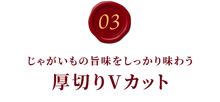 03.じゃがいもの旨味をしっかり味わう厚切りVカット