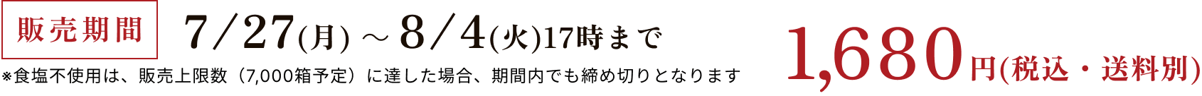 販売期間 7/27(月)~8/4(火)17時まで ※食塩不使用は、販売上限数(13,500箱予定)に達した場合、期間内でも締め切りとなります 1,680円(税込・送料別)