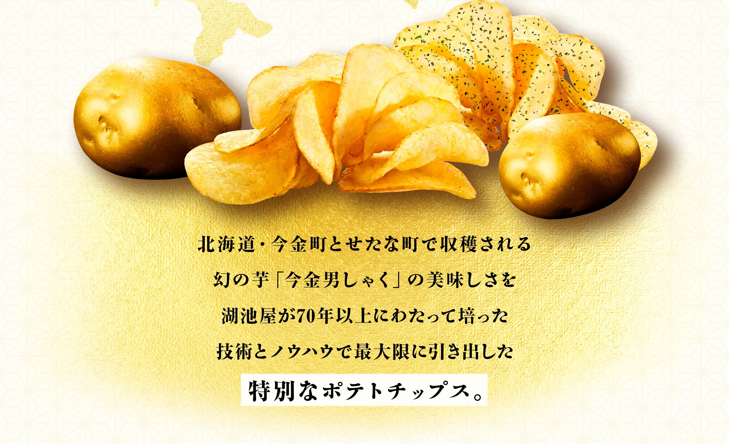 北海道・今金町とせたな町で収穫される幻の芋「今金男しゃく」の美味しさを湖池屋が70年以上にわたって培った技術とノウハウで最大限に引き出した特別なポテトチップス。