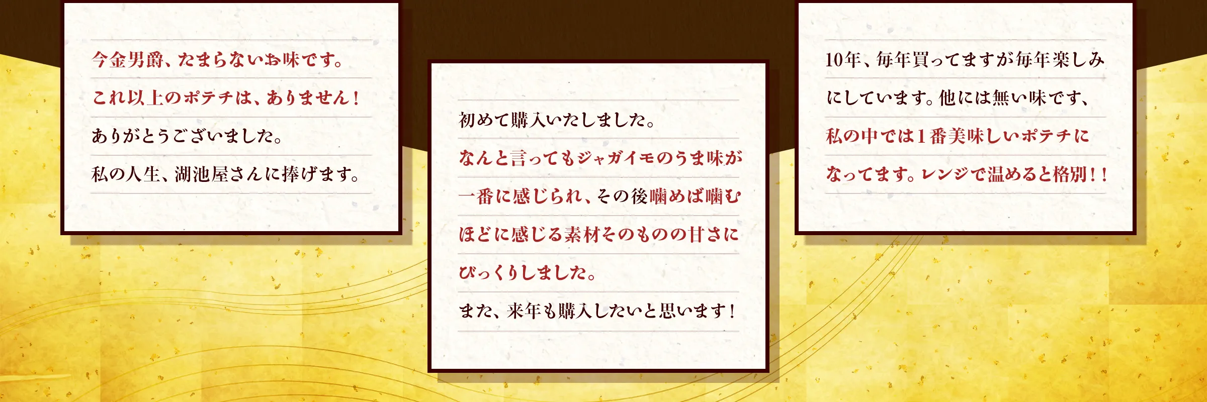 「今金男爵、たまらないお味です。 これ以上のポテチは、ありません！ ありがとうございました。私の人生、湖池屋さんに捧げます。」「初めて購入いたしました。なんと言ってもジャガイモのうま味が一番に感じられ、その後噛めば噛むほどに感じる素材そのものの甘さにびっくりしました。また、来年も購入したいと思います！」「10年、毎年買ってますが毎年楽しみにしています。他には無い味です、私の中では１番美味しいポテチになってます。レンジで温めると格別！！」