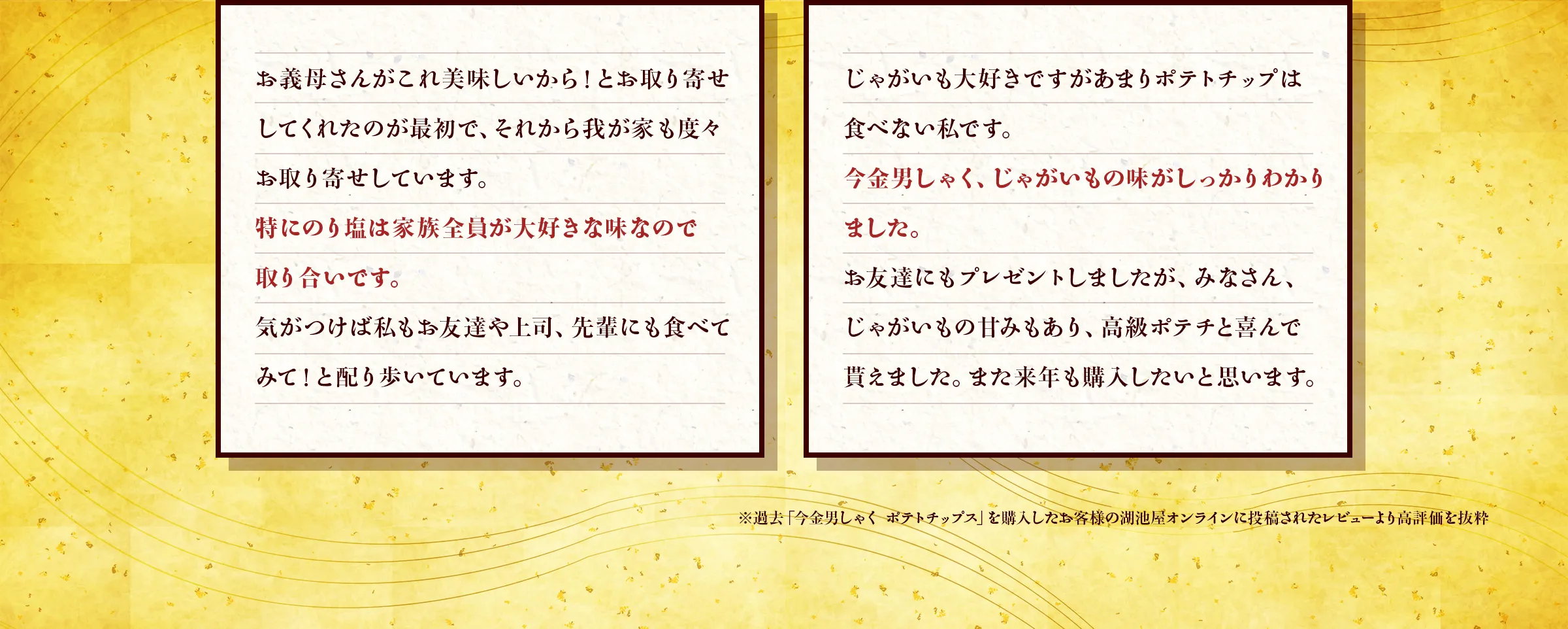 「お義母さんがこれ美味しいから！とお取り寄せしてくれたのが最初で、それから我が家も度々お取り寄せしています。特にのり塩は家族全員が大好きな味なので取り合いです。気がつけば私もお友達や上司、先輩にも食べてみて！と配り歩いています。」「じゃがいも大好きですがあまりポテトチップは食べない私です。今金男しゃく、じゃがいもの味がしっかりわかりました。お友達にもプレゼントしましたが、みなさん、じゃがいもの甘みもあり、高級ポテチと喜んで貰えました。また来年も購入したいと思います。」