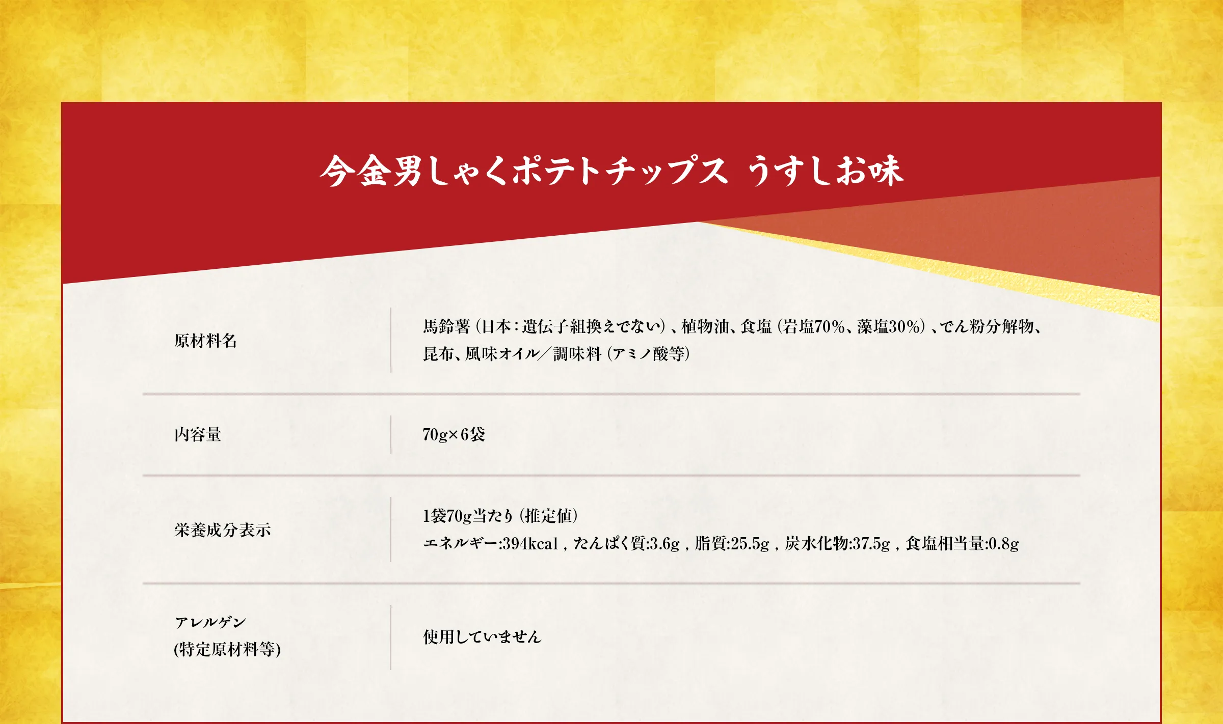 今金男しゃくポテトチップス うすしお味【原材料名】馬鈴薯（日本：遺伝子組換えでない）、植物油、食塩（岩塩70％、藻塩30％）、でん粉分解物、 昆布、風味オイル／調味料（アミノ酸等）【内容量】70g×6袋【栄養成分表示】1袋70g当たり（推定値）エネルギー:394kcal , たんぱく質:3.6g , 脂質:25.5g , 炭水化物:37.5g , 食塩相当量:0.8g【アレルゲン(特定原材料等)】使用していません