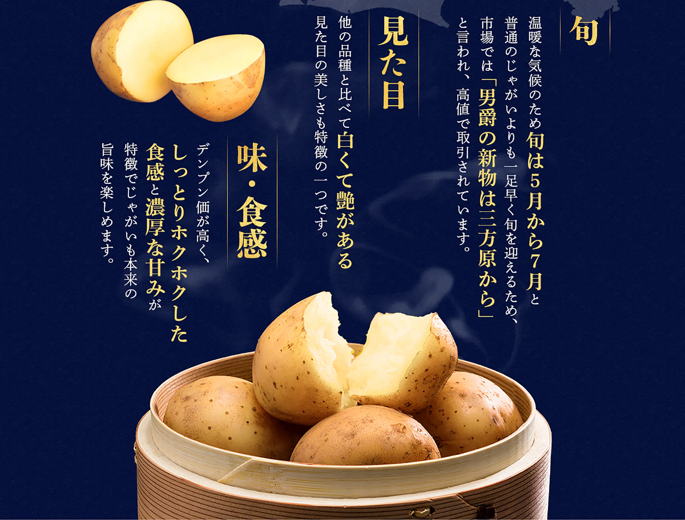 「旬」温暖な気候のため旬は５月から７月と普通のじゃがいよりも一足早く旬を迎えるため、市場では「男爵の新物は三方原から」と言われ、高値で取引されています。「見た目」他の品種と比べて白くて艶がある見た目の美しさも特徴の一つです。「味・食感」デンプン価が高く、しっとりホクホクした食感と濃厚な甘みが特徴でじゃがいも本来の旨味を楽しめます。